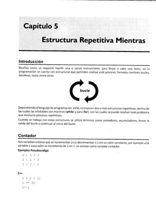 Capítulo 5
Estructura Repetitiva Mientras
lntroducción
Muchas veces se requiere repetir una o varias instrucciones para llevar a cabo una tarea, en la
programación se cuenta con estructuras que permiten realizar este proceso, llamados también bucles,
iterativas, lazos, entre otros.
ct
Dependiendo el lenguaje de programación, estas incorporan dos o más estructuras repetitivas, dentro de
las cuales las infaltables son mlentras (while) y para (for), con las cuales se puede resolver todo problema
que involucre procesos repeütivos.
Cuando se trabaja con estas estructuras se uüliza términos como contadores, acumuladores, forzar la
salida del bucle y continuar al inicio del bucle.
Contador
Son variables enteras que se incrementan (+) o decrementan (-) con un valor constante, por ejemplo una
variable c cuyo valor se incrementa de 1 en 1, se conoce como variable contador.
Ejemplos Pseudocodigo
c..c+1
i*i+2
t*)-1
C++
a:. + 1.
! )- L,
 