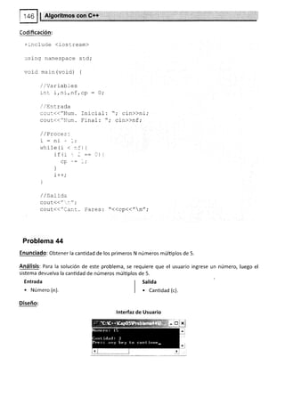 146 ! | Algoritmos con G++
=.nclude (iostream)
using namespace std;
void ma i n (void) {
,/,/Variabf es
:-nt i,ni,nf,cp : 0;
I /Entrada
cou-'<<"Num. Inicial- : ",' cin>>ni;
cout<<"Num. Final: ",' cin>>nf ,'
/ / Yracea-.
i : ni - -;
while(i <:.:'{
if (r - =: .)
ul-
]
i++,'
)
/ / SaLída
g6¡11("i ¡1",'
cout(("Ca:::. Pares: "<<cp<<"n",'
Problema 44
Enunciado: Obtener la cantidad de los primeros N números múltiplos de 5.
Análisis: Para la solución de este problema, se requiere que el usuario ingrese
s¡stema devuelva la canüdad de números múlüplos de 5.
Entrada
. Número (n).
Diseño:
un número, luego el
I Salida
I
| . Canüdad (c).
lnterfaz de Usuario
 
