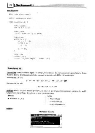 Codificación:
#include <iostream)
us i ng namespace std;
vold main (void) {
/ /Variables
inu d,m = O,n,'
/ /EnLrad,a
cout(("Numero: "; cin>)n;
/ / Procesa
while (n > 0) {
d - n e" 10;
rf (d > m) {
m:d;
)
n /: 70;
]
/ /c- I i ¡^
/ / oallgd
cout<<"n",.
coul{{"Di-gito mayor : "<<m<<,,n',;
)
Problema 48
Enunciado: Dado 2 números diga si son amigos, recuerde que dos números son amigos si la suma de sus
divisores de uno de ellos es igual al otro y viceversa, por ejemplo 220 y 2g4 son amigos:
Divisores de 220 son:
t + 2 +4 + 5 + 10 + 11 + 20 + 22 + 44 + 55 + 1,1.0 = 284
Divisores de 284 son:
I+2+4+7I+I42 =220
Análisis: Para la solución de este problema, se req
luego el sistema verifica y devuelve si es o no núme
Entrada
. Números (n1, n2)
uiere que el usuario ingrese dos números (n1 y n2),
ro amigos.
Salida
. Respuesta (r)
- SON AMIGOS
- NO SON AMIGOS
Diseño:
lnterfaz de Usuario
 