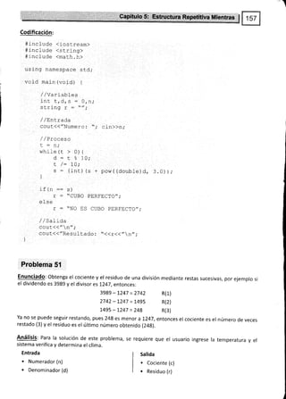 -t
Codificación:
4i-nclude (iostream)
#lnclude (st.ring>
4include <marh.h>
using namespace sLd;
void main (void) {
/ / va rlal)les
int t, d, s : O, n,'
cFrin¡ y
-
//.
ru!rrrY r -
/ / Entrada
cout({¡'Numero : -',- cin)}n;
/ /Praaa.n
t:n;
while (t > 0) {
d - t % 10;
t /= 1ñ.
Lv t
s = (int) {s + pow( {double)d, 3.0));
et
r : "CUBO
r
-
nT^ rñ
! - !u L.)
/ / 5ar1oa
cout(<"n";
cout({"Resuf t.ado : ..<(r<<,,n,, ;
Problema 5l
Enunciado: obtenga el coc¡ente y el residuo de una división mediante restas sucesivas, por ejemplo si
el dividendo es 3989 y el divisor es 1247, entonces:
3989 - 7247 = 2742 R(1)
2742 - 1247 = 1,495 R(2)
1,495-1.247 =248 R(3)
Ya no se puede seguir restando, pues 248 es menor a 1,247, entonces el cociente es el número de veces
restado (3) y el residuo es el úlümo número obtenido (24g).
Análisis: Para la solución de este problema, se requiere que el usuario ingrese la temperatura y el
sistema verifica y determina el clima.
Entrada
. Numerador (n)
. Denominador (d)
DFDT'T'TA/"
CUBO PERFECTO";
Salida
. Cociente (c)
. Residuo (r)
 