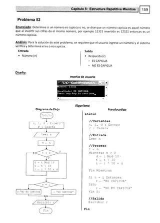 Froblema 52
Enunciado: Determine si un número es capicúa o no, se dice que un número capicúa es aquel número
que al invertir sus cifras da el mismo número, por ejemplo 12321 invertido es 1232L entonces es un
número capicúa.
Análisis: Para la solución de este problema, se requiere que el usuario ingrese un número y el sistema
verifica y determina el es o no capicúa.
Entrada
. Número (n)
Diseño:
Salida
. Respuesta (r)
- ES CAPICUA
_ NO ES CAPICUA
lnterfaz de Usuario
Diagrama de Flujo Pseudocodigo
Inicío
//variables
n,i,d:Entero
Í : Cadena
/ /sntrada
Leer n
/ /Proeeso
t.,n
Mientras t > 0
d * r Mod 10-
r, _ t  10
i * r * 10 + d
fin Mientras
Sin:iEntonces
r . "trS CAPICUA"
S iNo
r * "NO ES CAPICUA"
Frn Si
/ /satiaa
Escribir r
.E'r-n
n!X1
--.-.i;-. -. -..1
Inicio
n,r.d:Enterc
r : Cadena
d-tMod10
r * r  10
i. i*10+d
r*"NO ES CAPICUA r. ,,ES CAPICUA,,
E s cribi r
 