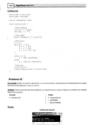 ! Algorihnos con G++
Codificación:
#include (iostream)
#include <string>
using namespace std;
void main (vord) {
//Variables
int n,i : 0,d,t;
cJ-rinn Y -
n.
/ / Ln-Lrada
cout(("Numero: "; cin>>n;
/ /Proceso
I : n.
whrle (t > 0) {
d - t  7A;
r : r / 7a;
i:i*10+d;
)
ir l|11 -- r./
r = "ES CAPICUA";
else
r : "NO trS CAPICUA";
/ / satida
cout{("n";
cout({"Resultado : "((r{("n";
)
Problema 53
Enunciado: Dado un número, determine si un número primo, recuerde que un número primo es aquel
que solo es divisible por 1 y por si mismo.
Análisis: Para la solución de este problema, se requiere que el usuario ingrese un número y el sistema
determina si primo.
Entrada
. Número (n)
Salida
. Respuesta (r)
- ES PRIMO
- NO ES PRIMO
Diseño:
lnterfaz de Usuario
 