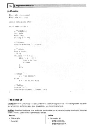 Atgqiif lass,,E*F,,S*f:,
Codificación:
# i nc I ude <i osLream>
#-LncIude <srring>
using namespace st.d;
void main (void) {
//Variables
inL n,j,'
bool flag;
crrinn 7 - //.
bL!r11V L -
-"';
/ /Entrada
gout<<"Numero : ",' cin>>n,'
/ / Proceso
flag : true"
:
-
a.
L - Z;
while(i <: n / 2)l
if (n ". r:: O){
flag : false;
brea k;
l
J
i+-
"
)
if (flag)
r : "ES PRIMO";
efse
r : "NO ES PRIMO";
//sarioa
couL(<"n",'
cout({"Respuesta : "(<r(("n" ;
)
Problema 54
Enunciado: Dado un número y su base, determine si el número pertenece a la base ingresada, recuerde
que un número pertenece a un base si sus dígitos son menores a su base.
Análisis: Para la solución de este problema, se requiere que el usuario ingrese un número, luego el
sistema verifica y determina si pertenece a la base.
Entrada
. Número (n)
. Base (b)
Salida
. Respuesta (r)
- BASE CORRECTA
_ BASE INCORRECTA
 
