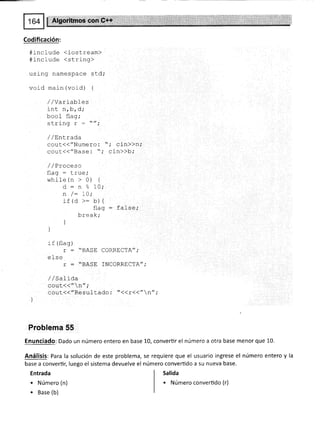 Codificación:
#include <iostream>
#include <string>
using namespace std,'
void main (vord) {
/ /var iabl es
int n l-r ¡',1.
,prvt
L^^f ¡t^^.
rJU(Jr irdg,
c+rin¡ 7 //.
r u! rr¡Y
/ /EnLrada
cout(("Numero: "; cin))n;
cout(("Base: "; cin))b,'
/ /Proceso
fl :n - lrrra.
rlqY
while (n > 0) {
d: n % lO;
n /: IO;
if (d >: b) {
flag : false,'
brea k;
]
]
rf (flag)
r : "BASE
e1 se
r : "BASE
/ / Salaoa
cout<<" n";
coul({"Resultado : t'<(r(("n" ;
Froblema 55
Enunciado: Dado un número entero en base 10, convertir el número a otra base menor que 10.
Análisis: Para la solución de este problema, se requiere que el usuario ingrese el número entero y la
base a convertir; luego el sistema devuelve el número converüdo a su nueva base.
CORRECTA'".
INCORRECTA";
Entrada
. Número (n)
. Base (b)
Salida
. Número convertido (r)
 