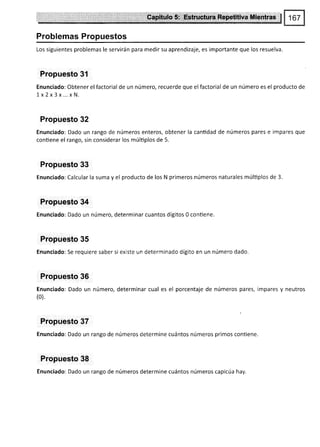 Problemas Propuestos
Los siguientes problemas le servirán para medir su aprendizaje, es importante que los resuelva.
Propuesto 31
Enunciado: Obtener el factorial de un número, recuerde que elfactorial de un número es el producto de
Ix2x3 x... x N.
Propuesto 32
Enunciado: Dado un rango de números enteros, obtener la cantidad de números pares e impares que
contiene el rango, sin considerar los múltiplos de 5.
Propuesto 33
Enunciado: Calcular la suma y el producto de los N primeros números naturales múltiplos de 3.
Propuesto 34
Enunciado: Dado un número, determinar cuantos dígitos 0 conüene.
Propuesto 35
Enunciado: Se requiere saber si existe un determinado dígito en un número dado.
Propuesto 36
Enunciado: Dado un número, determinar cual es el porcentaje de números pares, impares y neutros
(0).
Propuesto 37
Enunciado: Dado un rango de números determine cuántos números primos conüene.
Propuesto 38
Enunciado: Dado un rango de números determine cuántos números capicúa hay.
 