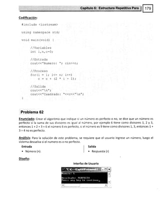 Sa$ftul$.,$i
Codíficación:
#include (lostream)
using namespace s cd,'
void main(void) {
/ / varl.a0-Les
inc i,n,c:A;
/ / LnlL'rada
g6rtl(( /'Nurne ro : " ,'
/ /Proceso
for(i: 1; j<= n,'
c:c+(2*
//Satida
couc(("n",'
coul<<"Cuadrado : "<<c<<"n";
)
Problema 62
Enunciado: Crear el algoritmo que indique si un número es perfecto o no, se dice que un número es
perfecto si la suma de sus divisores es igual al número, por ejemplo 6 üene como divisores 1,2 y 3,
entoncesl+2+3=6el número6esperfecto,si el númeroes9tienecomodivisoresl,3,entoncesl+
3 = 4 no es perfecto.
Análisis: Para la solución de este problema, se requiere que el usuario ingrese un número, luego el
sistema devuelva si el numero es o no perfecto.
Entrada
I
salida
. Número (n). I r Respuesta (r)
Diseño:
lnterfaz de Usuario
cin))n;
i++ )
'I - 1 '
 