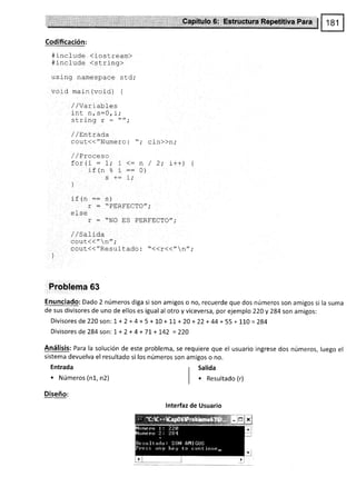 Codificación:
#include <iostream)
*incfude (string>
using namespace std;
void ma j n (void) {
/ /Var i ables
i -r ^ ^-n
l-Itt n, s=u, .1 ;
<¡r'i nn
/ /Eni_rad,a
cOut(<"Numero: "; Cin>>n,.
j / 9r^-^c^
for(i : 1,' i <= n / 2; i++) {
r+/- o ' __ 0)
rr r|o a --
c +: i'
L,
1
)
if (n == s¡
r = *PERFECTO",'
el se
r - "NO ES PERFECTO";
1 /.:^1 ; A.
^^1t//tt -,t
.
 Ir ,
cout(<"ResuItado : "<<r<<"n",'
Problema 63
Enunciado: Dado 2 números diga si son amigos o no, recuerde que dos números son amigos si la suma
de sus divisores de uno de ellos es igual al otro y viceversa, por ejemplo 220y 284 son am¡gos:
Divisores de220son: 1 + 2 + 4 + 5 + 10 + 1,1, + 20 + 22 + 44+ 55 + 110 = 284
Divisores de284 son: 1+ 2+4+7L+!42 =220
Análisis: Para la solución de este problema, se requiere que el usuario ingrese dos números, luego el
sistema devuelva el resultado si los números son am¡gos o no.
Entrada
. Números (n1, n2)
Diseño:
r Salida
I
| ' Resultado (r)
lnterfaz de Usuario
 