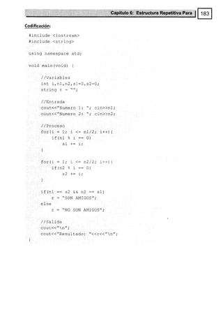 Codificación:
#include (iostream)
#include (string)
using namespace std;
void main {void) {
/ /Variabfes
int i,n1,n2, sl=0,s2=0i
clri na
r u! rrrY
/ /F,ntrada
cout{("Numero 1: ",' ci-n>>nl,'
cout(("Numero 2: "; cj-n>>n2;
/ /Proceso
for(i = t,' t <: nI/2; i++¡1
if (n1 % r := 0)
]
for(i : 1; t <: n2/2; i++) {
i-t(nZ ¡ r::0)
ó'l ¿- i .
' L,
)
if(n1 :: s2 && n2 :: sl)
r : "SON AMIGOS";
efse
r : "NO SON AMIGOS";
/ /Salida
cout(( " n";
cout<<"Resuf tado : "<<r(("n",'
 
