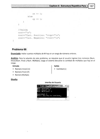 ef se
cn +:
u}J
l
/ / 5al10a
cout<<"n",'
cout<<"Cant. Positlvo: "<<cp<<"n";
cout(("Cant. Negativo: "<<cn<<"n";
Problema 66
Enunciado: Hallar cuantos múltiplos de M hay en un rango de números enteros.
Análisis: Para la
lnicial,Num. Final
ra ngo.
Entrada
. Número lnicial (ni)
. Número Final (nf)
. Número Múltiplo
Diseño:
solución de este problema, se requiere que el usuario ingrese tres números (Num.
y Num. Múltiplo), luego el sistema devuelve la cantidad de múltiplos que hay en el
Salída
. Cantidad (c)
lnterfaz de Usuario
1Ii.r,,,,,,*,,,,,rrr,.*,",,,
 