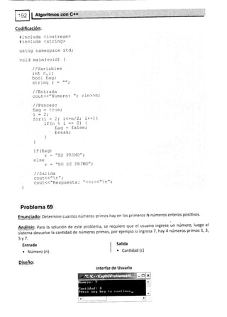 Codificación:
#include <iostream)
4inctude <strl-ng>
uslng namesPace std;
void main (void) {
/ /Variables
.i^, - i.
ML ll, f t
boo I flag;
scring r : *'''
/ /EnLrada
cout{("Numero: "; cin>>n;
/ /Proceso
rt^-
-
'i"Z ;, '' "'
for(i = 2; i<=n/2; i++¡ 1
j,f (n :- :: 0) {
flaq = false,'
bráak;
)
)
if (flag)
r : "ES PRIMO";
eLse
r : "NO FS PRIMO";
//Salida
cout((" n" ;
ggsl((/'ResPuesta ¡ " <<r<<" n";
)
Problema 69
EnUnCiadO: Determine cuantos números primos hay en los primeros N números enteros positivos'
AnáliSiS: Para la solución de este problema, se requiere que el usuario ingrese un número' luego el
sistema devuelve la canüdad de números primos, por ejemplo si ingresa 7,hay 4 números primos 1,3,
5v7.
Entrada
. Número (n).
Diseño:
I salida
| . Cantidad (c)
lnterfaz de Usuario
 
