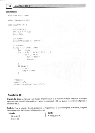 Codificación:
#include <iostream>
using namespace std;
void main (void) {
/ / vaL I oulsJ
inl n
^
: n
lrru rr, ,Irl i
bool flag;
/ /LnLrada
ggul(("Numero:'t; cin>>n;
/ /Proceso
for (i 2; i<:ni i r +¡ 1
flaq : true,'
for(j - 2; 1<: i / 2; j t+) {
if (i % j ::0) i
flag: false;
break;
)
'|
if (f1as) {
c +: 1;
flaq : true''
)
)
/ / SaLída
cout<<"n";
cout<<"Cantidad : "<<c<<":r",'
Problema 70
Enunciado: Dado un número y un divisor, determine cual es el número múltiplo antecesor al número
rngresado,porejemplos¡ ingresaN=21 yD=3,entoncesR=18porqueesel númeromúlüplode3
antecesor de 21.
Análisis: Para la solución de este problema, se
sistema devuelva si el número múltiplo antecesor.
Entrada
. Número (n).
. Divisor (d).
requiere que el usuario ingrese un número, luego el
r Salida
| . Respuesta (r).
 