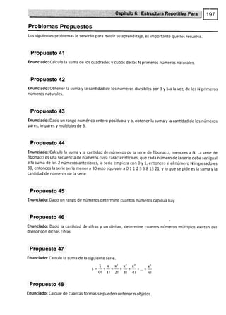 ;,"llJ
Problemas Propuestos
Los siguientes problemas le servirán para medir su aprendizaje, es importante que los resuelva.
Propuesto 4l
Enunciado: Calcule la suma de los cuadrados y cubos de los N primeros números naturales.
Propuesto 42
Enunciado: Obtener la suma y la cantidad de los números divisibles por 3 y 5 a la vez, de los N primeros
números naturales.
Propuesto 43
Enunciado: Dado un rango numérico entero positivo a y b, obtener la suma y la cantidad de los números
pares, impares y múltiplos de 3.
Propuesto 44
Enunciado: Calcule la suma y la cantidad de números de la serie de fibonacci, menores a N. La serie de
fibonacci es una secuencia de números cuya característica es, que cada número de la serie debe ser igual
a la suma de los 2 números anteriores, la serie empieza con 0 y l-, entonces si el número N ingresado es
30,entonceslaserieseriamenora30estoequivalea0ll2358132T,yloquesepideeslasumayla
cantidad de números de la serie.
Propuesto 45
Enunciado: Dado un rango de números determine cuantos números capicúa hay.
Propuesto 46
Enunciado: Dado la cantidad de cifras y un divisor, determine cuantos números múltiplos existen del
divisor con dichas cifras.
Propuesto 47
Enunciado: Calcule la suma de la siguiente serie.
Lxx'x'xoxn
s =
-+-+-+-+ +...+-
0l 1! 2l 3! 4l nl
Propuesto 48
Enunciado: Calcule de cuantas formas se pueden ordenar n objetos.
 