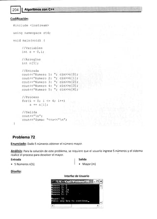 Algorilno*
Codificación:
#include (iostream)
using namespace sld,'
void main (void) {
/ / varrabl-es
'inr c : n i.
w, Lt
/ lArregLos
inc nf5';
/ /Entrada
cout(("Numero 1: '; cln>>n[0
cout(("Numero 2: "; cin>>nl1
coul(("Numero 3: "; cin>>n[2
cout({"Numero 4: '; cín>>n[3
cout{("Numero 5: ; cin>>n[4
/ /Praceso
+^- t; : .- 4; i r+)
!v! r
s +- nIi];
//Salida
cout<<" n",'
cout<<"Suma: "<<s<<"n";
Problema 72
Enunciado: Dado 5 números obtener el número mayor.
Análisis: Para la solución de este problema, se requiere que el usuario ingrese 5 números y el sistema
realice el proceso para devolver el mayor.
Entrada
. 5 Números n[5].
Diseño:
I Salida
I
I o Mayor (m)
lnterfaz de Usuario
 