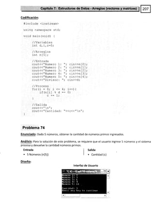 Codificación:
#include (iostream)
using namespace std;
void main (void) {
/,/Variables
inr A i ¡-f).
¿rru utLrv v,
/ /Arreql-os
tnt nl5i;
/ /sntrada
cout{("Numero 1:
cout{{"Numero 2:
cout{{"Numero 3:
ceut(("Numero 4:
cout(d"Numero 5:
cout(("Divisor:
/ /Proceso
for(i=0;i<=
if (ntil % d
c += 7;
]
Entrada
. 5 Números (n[5])
Diseño:
I sal¡da
I . canüdad (c)
A.
cin>>n [ 0 ]
cr-n>>n I I l
cin>>n [ 2 ]
cin>>n [ 3 ]
cin>>n [ 4 ]
cin>>d,'
i++) {
0)
/ /Salida
qgLll(( " n";
cout(("Cantidad: "<<c<<"n";
Probfema 74
Enunciado: Dado 5 números, obtener la canüdad de números primos ingresados.
Análisis: Para la soluclón de este problema, se requiere que el usuario ingrese 5 números y el sistema
procesa y devuelve la canüdad números primos.
lnterfaz de Usuario
 