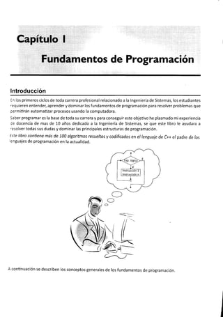 gaFftülü i
Füildamentos de Programación
lntroducción
En los primeros ciclos de toda carrera profesional relacionado a la lngeniería de Sistemas, los estudiantes
requieren entender, aprender y dominar los fundamentos de programación para resolver problemas que
permitirán automatizar procesos usando la computadora.
Saber programar es la base de toda su carrera y para conseguir este objetivo he plasmado mi experiencia
de docencia de mas de L0 años dedicado a la lngeniería de Sistemas, se que este libro le ayudara a
resolver todas sus dudas y dominar las principales estructuras de programación.
Este libro conüene más de 100 algoritmos resueltos y codificados en el lenguaje de C++ el padre de fos
lenguajes de programación en la actualidad.
ffi
 tiffitg
' SElEfl ¡
-1tW
r ,*i-)$s.-

-',,}TJJ-
 tru/
 ((-
O
C
O
A continuación se describen los conceptos generales de los fundamentos de programación.
 