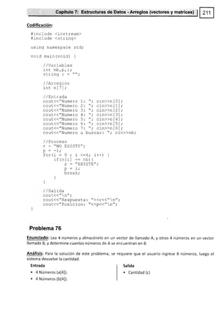 Cápltulo T: Estructuras de Datos -Arreglos {vectores y matrices} $
€odificación:
#rnclude <iostream)
#include <string>
using namespace std,'
void maln (void) {
/ /vaLLabIes
int nb,p, i;
crrinn r -
//.
Ju!frrY
/ / /tLL
int nlTl;
/ /Entrada
cout.(("Numero 1
cout(("Numero 2
ggpl(("Numero 3
cout({"Numero 4
cout({"Numero 5
cout{("Numero 6
gggf(("NUmero 7
CoUt((//Numero a
/ /Proceso
r = "NO EXISTE"
^ - _1 .
P - r,
for(i:0;i<:6;i++) {
: c /.^ r I l
rl -lLL- --,,b) {
r : "HXISTE",'
ñ - i.
Y -l
break;
i
]
/ /Salida
cout.(("n";
cout(("Respuesta : "((r(("n";
cout((/'Posicion : "<<p<<"n",'
Problema 76
Enunciado: Lea 4 números y almacénelo en un vector de llamado A, y otros 4 números en un vector
llamado B, y determine cuantos números de A se encuentran en B.
Análisis: Para la solución de este problema, se requiere que el usuario ingrese 8 números, luego el
s¡stema devuelve la cantidad.
"; cin>>n [ 0
"; cin>>n [1
"; cin>>n [2
"; cin>>n [3
"; cin>>n [4
" i cin>>n l5
"; cin>>n [ 6
buscar : ",' cin>)nb,'
Entrada
. 4 Números (a[a]).
. 4 Números (b[¿]).
Salida
. Canüdad (c)
 