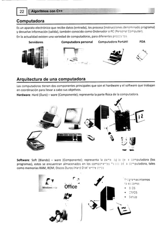 Computadora
Es un aparato electrónico que recibe datos (entrada), los procesa (instrucciones denominado programa)
y devuelve información (salida), también conocido como Ordenador o PC (Personal Computer).
En la actualidad existen una variedad de computadoras, para diferentes prc:3s:os.
Servidores Computadora personal Computadora Portátil PDA
,.,f" $
ffi
. /
!.€iiff;f :,'
irlllii:: i '
,l' F'v
:A?
,, &
r;a;,
,ii¡,;. Vind*** u,tt*
g#
Arquitectura de una computadora
Las computadoras üenen dos componentes principales que son el hardware y el software que trabajan
en coordinación para llevar a cabo sus objeüvos.
Hardware: Hard (Duro) - ware (Componente); representa la parte fisica de la computadora.
tu
Software: Soft (Blando) - ware (Componente); representa la pa-::
programas), estos se encuentran almacenados en los compcre-:::'=
como memorias RAM, ROM, Discos Duros (HarC Disk e^t-e ::'3s
J
.,]
-¿
-l
-'Y
l
E
w
a;
s-:
:ih
q*
¡!
ü
r
Office
: :omputadora (los
::c^lputadora, tales
:':3'a rnas internos
:= :s :omo:
. 3CS
. I '1OS
¡ (:tl ln
-_-vv
s3
 