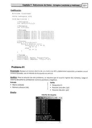 Capítulo 7: Estructuras de Datos - Arreglos (vectores y matrices) $
Codificación:
#include (iostream)
using namespace std;
void main (void) {
/ / var rables
int cp=Q, si:¡,
/ /Arreqlos
int nl3l t2l;
/ /Entrada
cout<<"Numero
cout(("Numero
cout<<"Numero
cout(("Numero
cout(<"Numero
cout<< "Numero
sistema devuelve la cantidad
Entrada
. Matriz (nt+lt3l)
. Número a buscar (nb)
Diseño:
de números positivos y negaüvos.
Salída
. Respuesta (r)
. Posición lera dim. (p1)
. Posición 2da dim. (p2)'
lnterfaz de Usuario
(0,0)
(0,1)
(1,0)
(1.1)
(2, A)
(2, r1
crn>>n
cin>>n
cin>>n
cin>>n
cin>>n
cin))n
t0t t0l
t0ltrl
t1t t0l
t1t tr l
t2lt0l
t2lt1l
I /Proceso
for (i : A; í<=2; i++¡ 1
forl¡ = 0;j<'1; j--) {
if (ntilf jl e. 2 :: 0)
cp +: 1,'
eI se
ci +: 1;
]
]
/,/SaIida
cout<<"n";
couc<<"CanL. Pares: "<<cp<<"n".'
cout.<"CanL. lmpares :'t<-<ci<<- n--
Problema 81
Enunciado: Busque un número dentro de una matriz de 4X3 y determine la posición y si existe o no el
número buscado, use el método de búsqueda secuencial.
Análisís: Para la solución de este problema, se requiere que el usuario ingrese dos números, luego el
 