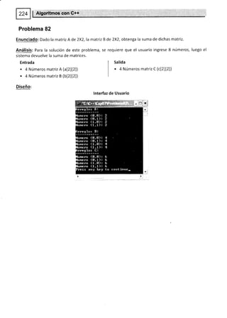 $ Algoritmos con C++
Problema 82
Enunciado: Dado la matriz A de 2X2,la matriz B de 2X2, obtenga la suma de dichas matriz.
Análisis: Para la solución de este problema, se requiere que el usuario ingrese 8 números, luego el
sistema devuelve la suma de matrices.
Entrada
. 4 Números matriz A (a[2][2])
. 4 Números matriz B (bt2lt2l)
Diseño:
lnterfaz de Usuario
Salida
' 4 Números matriz C (c[z][z])
 