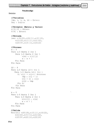 Pseudocodigo
Inicio
//variabtes
tmp, i, ), xt LS : Entero
flag: Logico
/ /ArregLos (Matriz y Vector)
nt3l t3l : Entero
Ot9l : Entero
/ /snl.rada
Leer nt0l t0l,nIO] [1],nl0l 12l
n[1] [0],n[1] tll,nlLl l2l,
n t2l t0l, n [2] lLl,nl2) l2l
/ /Proceso
x*0
Para i*0 Hasta 2 Inc 7
Para j._0 Hasta 2 Inc I
oIx] * ntiltjl
x*x*1
I LtL f dLd
Fin Para
.LJ-ó
Para 1*0 Hasta LS-1 fnc 1
Para j*O Hasta LS-l Inc I
Sr oIj] > o[1+1] Entonces
tmp*o(¡+1)
o(j + 1) _ o(j)
o(t) - tmp
Fin Sr
Fln Para
Fin Para
x-0
Para i-0 Hasta 2 Inc I
Para 1*0 Hasta 2 Inc 7
ntil tjl * o[x]
x*x*1
Fin Para
Fln Para
/ /sati¿a
Escribir nt0l IO],nlOl l1
n[1] [0],n[1][1],n[1
nt2l t0l,n[2] lL),n12
,n[0] [2]
12) ,
12l
Fin
 