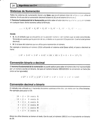 Sistemas de Numeración
Todos los sistemas de numeración tienen una base, que es el número total de sirnbo,cs q;e utiliza el
sistema. En el caso de la numeración decimal la base es L0; en el sistema binario es 2.
El Teorema Fundamental de la Numeración permite saber el valor decimal Quc ie-e :-a :'rer número
en cualquier base. Dicho teorema uüliza la fórmula:
Donde:
. X,, Es el símbolo que se encuentra en
Teniendo en cuenta que la posición de
decimal).
. B: Es la base del sistemas que se utiliza
Por ejemplo si tenemos el número 153,6
ha ría:
la posición número i del número que se está convirtiendo.
las unidades es la posición 0 (la posición -l- sería la del primer
para representar al número.
utilizando el sistema octal (base ocho), el paso a decimal se
1.82 + 5.81 + 3.80 + 6.8-1 = 64 + 40 + 3 + 6 + 8 : IOj,j5
Gonversión binario a decimal
El teorema fundamental de la numeración se puede aplicar para saber el número decimal representado
por un número escrito en binario. Así para el número binario 10011011011 la conversión se haría (los
ceros se han ignorado):
1.21ü + t-27 + 1.26 + L,24 + L.23 + 7-2- + :-2' = ,243
Gonversión decimal a binar¡o
El método más utilizado es ir haciendo divisiones sucesivas entre dos. Los restos son las cifras binarias.
Por ejemplo para pasar el 39:
2 : 19 resto 1
2: gresLol
2: 4r'esto1
2 = 2 rest,o0
2 - l rest.c 0
2: 0 resto 1
Ahora las cifras binarias se toman al revés. Con lo cual, el número 100111 es el equivalente en binario
de 39.
39.
19 +
9+
4+
1+
 