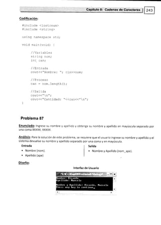 '. .- ',, .'- r ,,,',i',,- :,: Capítulo8: Cadenas'dertáiaeter€e $
Codificación:
#incfude <iostream>
#include (string>
using namespace std;
void main (void) {
/ //^- r ¡hlóc
string nom,'
int. can;
/ / LnLrada
cout(("Nombre : "; cin))nom,.
/ / Proceso
can : nom. length O ;
/ / saLt"da
cout(< " n";
cout(("Cantidad :'((can(<"n",.
]
Problema 87
Enunciado: lngrese su nombre y apellido y obtenga su nombre y apellido en mayúscula separado por
una coma XXXXX, XXXXX.
Análisis: Para la solución de este problema, se requiere que el usuario ingrese su nombre y apellido y el
sistema devuelve su nombre y apellido separado por una coma y en mayúscula.
Entrada
. Nombre (nom).
. Apellido (ape)
Diseño:
Salida
. Nombre y Apellido (nom_ape).
lnterfaz de Usuario
 