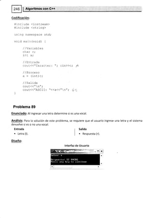 $ Algoritmos,con,O++
Codificación:
#include (iostream>
#include <string>
using namespace std;
void main (void) {
//variables
char c,'
int a;
/ /Ent rada
g6¡¡(("CalacLer: cin>>c,' i
/ /Proceso
a : (int) c;
/ /SaLida
cout(("n";
couL<<"ASCII: "<<a<<"n",' (:
Problema 89
Enunciado: Al ingresar una letra determine si es una vocal.
Análisis: Para la solución de este problema, se requiere que el usuario ingrese una letra y el sistema
devuelve si es o no una vocal.
Entrada
. Letra (l).
Diseño:
r Salida
| . Respuesta (r).
lnterfaz de Usuario
 