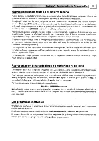 ffi
Representación de texto en el sistema binario
Puesto que una computadora no sólo maneja números, habrá dígitos binarios que contengan información
que no es traducible a decimal. Todo depende de cómo se interprete esa traducción.
Por ejemplo en el caso del texto, lo que se hace es codificar cada carácter en una serie de números
binarios. El código ASCII ha sido durante mucho tiempo el más utilizado. lnicialmente era un código que
utilizaba 7 bits para representartexto, lo que significaba que era capaz de codificar I27 caracteres. Por
ejemplo el número 65 (1000001- en binario) se uüliza para la A mayúscula.
Poco después apareció un problema: este código es suficiente para los caracteres del inglés, pero no para
otras lenguas. Entonces se añadió el octavo bit para representar otros 1-28 caracteres que son disüntos
según idiomas (Europa Occidental usa unos códigos que no utiliza Europa Oriental).
Eso provoca que un código como el 190 signifique cosas diferentes si cambiamos de país. Por ello cuando
un ordenador necesita mostrar texto, tiene que saber qué juego de códigos debe de uülizar (lo cual
supone un tremendo problema).
Una ampliación de este método de codificación es el código UNICODE que puede uülizar hasta 4 bytes
(32 bits) con lo que es capaz de codificar cualquier carácter en cualquier lengua del planeta uülizando el
mismo conjunto de códigos.
Poco a poco es el código que se va extendiendo; pero la preponderancia histórica que ha tenido el código
ASC|l, complica su popularidad
Representación b¡naria de datos no numéricos ni de texto
En el caso de datos más complejos (imágenes, vídeo, audio) se necesita una codificación más compleja.
Además en estos datos no hay estándares, por lo que hay decenas de formas de codificar.
En el caso, por ejemplo, de las imágenes, una forma básica de codificarlas en binario es la que graba cada
píxel (cada punto disünguible en la imagen) mediante tres bytes: el primero graba el nivel de rojo, el
segundo el nivel de azul y el tercero el nivel de verde. Y así por cada píxel.
Por ejemplo un punto en una imagen de color rojo puro
11111111 00000000 00000000
Naturalmente en una imagen no solo se graban los píxeles sino el tamaño de la imagen, el modelo de
colo;... de ahíque representar estos datos sea tan complejo para el ordenador (y tan complejo entenderlo
para nosotros).
Los programas (software)
Un programa o software es un conjunto de instrucciones ordenadas para ejecutarse en una computadora
en forma rápida y precisa.
El software se divide en dos grupos; software de sistema operaüvo y software de aplicaciones.
El proceso de escribir un programa se denomina programación y el conjunto de instrucciones que se
utilizan para escribir un programa se llama lenguaje de programación.
 