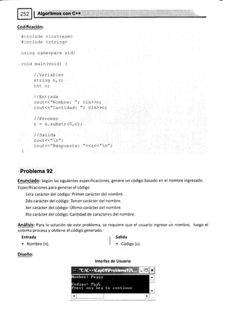 Codificación:
#include (iostream)
#include <string>
using namespace std;
void main (void) {
/,/Variables
strlnq n / r,'
int c,'
/ / EnLrada
qguf(("Nombre: "; cin>>n;
geuf(("Cantidad: "; cin))c;
/ /Proceso
r : n. substr (0, c) ;
/ / SaIída
coüt.{("n";
cout(("Respuesta: "({r<<"n";
Problema 92
Enunciado: Según las siguientes especificaciones, genere un código basado en el nombre ingresado.
Especificaciones para generar el código
Lera carácter del código: Primer carácter del nombre.
2do carácter del código: Tercer carácter del nombre.
3er carácter del código: Último carácter del nombre.
4to carácter del código: Cantidad de caracteres del nombre.
Análisis: Para la solución de este problema, se requiere que el usuario ingrese un nombre, luego el
sistema procesa y obtiene el código generado.
Entrada
. Nombre (n).
Diseño:
r Salida
I
| . Códiso (c).
lnterfaz de Usuario
 