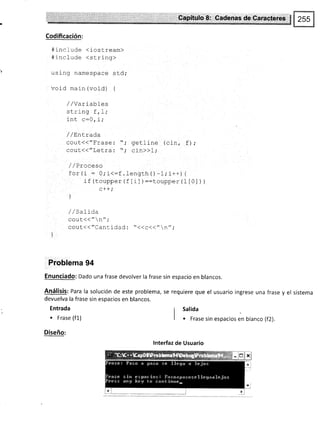 Qapltul* fi: CIadanas der:Cañclere*
Codificación:
#include <iostream>
#include <string>
uslng namespace std;
void main (void) {
/ /Variabfes
strrng r, _L;
int ¡:ñ i.
lrru e vf r,
/ /Ent-rada
cout.(("f¡¿5s¡ "; getline (cin, f);
cout(("Letra: "; cln>>1;
/ /Proceso
f or (i : O; i<:f . lengch O -1,' i++ ) i
if (toupper (f lil )::toupper (l [0] ) )
c++ i
)
/ / sat iaa
cout<<"n";
Cout(('/Cantidad ¡ 11¡91(//¡z ;
Problema 94
Enunciado: Dado una frase devolver la frase sin espacio en blancos.
Análisis: Para la solución de este problema, se requiere que el usuario ingrese una frase y el sistema
devuelva la frase sin espacios en blancos.
Entrada
. Frase (f1)
Diseño:
Salida
r Frase sin espacios en blanco (f2).
lnterfaz de Usuario
 