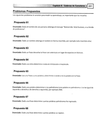 Problemas Propuestos
Los siguientes problemas le servirán para medir su aprendizaje, es importante que los resuelva.
Propuesto 6l
Enunciado: Dado el nombre de una persona obtenga el mensaje "Bienvenido: Sr(a) Gustavo, a su üenda
de preferencia".
Propuesto 62
Enunciado: Dado un nombre obtenga el nombre en forma invertido, por ejemplo Julio invertido oiluJ.
Propuesto 63
Enunciado: Dado un frase devuelva la frase con asteriscos en lugar de espacios en blancos.
Propuesto 64
Enunciado: Dado una letra determine si esta en minúscula o mayúscula.
Propuesto 65
Enunciado: Lea una frase y una palabra y determine si existe o no la palabra en la frase.
Propuesto 66
Enunciado: Dado una palabra determinarsi es palíndromo (una palabra es palÍndromo si se lee igual de
izquierda a derecha o de derecha a izquierda), por ejemplo ANA.
Propuesto 67
Enunciado: Dado una frase determine cuantas palabras palíndromos ha ingresado.
Propuesto 68
Enunciado: Dado una frase determine cuantas palabras se repiten.
 