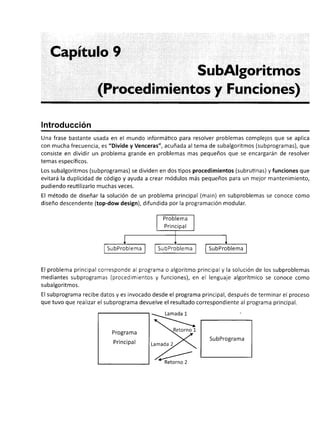 Capítulo 9
SubAlgoritmos
(Procedimientos y Funciones)
Introducción
Una frase bastante usada en el mundo informáüco para resolver problemas complejos que se aplica
con mucha frecuencia, es "Divide y Venceras", acuñada altema de subalgoritmos (subprogramas), que
consiste en dividir un problema grande en problemas mas pequeños que se encargarán de resolver
temas específicos.
Los subalgoritmos (subprogramas) se dividen en dos tipos procedimientos (subrutinas) y funciones que
evitará la duplicidad de código y ayuda a crear módulos más pequeños para un mejor mantenimiento,
pudiendo reutilizarlo muchas veces.
El método de diseñar la solución de un problema principal (main) en subproblemas se conoce como
diseño descendente (top-dow design), difundida por la programación modular.
El problema principal corresponde al programa o algoritmo principal y la solución de los subproblemas
mediantes subprogramas (procedimientos y funciones), en el lenguaje algorítmico se conoce como
subalgoritmos.
El subprograma recibe datos y es invocado desde el programa principal, después de terminar el proceso
que tuvo que realizar el subprograma devuelve el resultado correspondiente al programa principal.
Progra ma
Principal
SubPrograma
Retorno 2
 