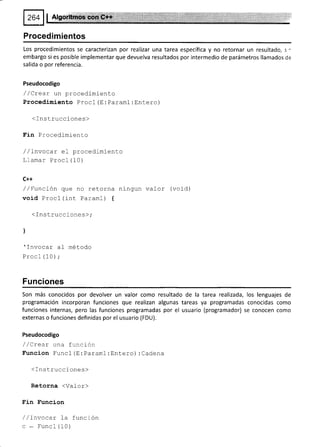 I za+ ll etgor*ffids
a¡
Procedimientos
Los procedimientos se caracterizan por realizar una tarea específica y no retornar un resultado, s -
embargo si es posible implementar que devuelva resultados por intermedio de parámetros llamados de
salida o por referencia.
Pseudocodigo
/ /Crear un procedimiento
Procedimiento Procl (E: Paraml: Entero)
< Instrucciones)
Fin Procedimiento
/ /Invocar el procedimiento
Llamar Procl (10)
C++
/ /Funcíón que no retorna ningun valor (void)
void Procl (int Paraml) t
< Inst.ruccione s );
l
'Tnvocar al método
Procl (10);
Funciones
Son más conocidos por devolver un valor como resultado de la tarea realizada, los lenguajes de
programación incorporan funciones que realizan algunas tareas ya programadas conocidas como
funciones internas, pero las funciones programadas por el usuario (programador) se conocen como
externas o funciones definidas por el usuario (FDU).
Pseudocodigo
/ /Crear una función
Funcion Funcl (E : Paraml :Entero) :Cadena
< I ns trucciones)
Retorna <Vafor)
Fin Funcion
/ /lnvocar fa función
c - Funcl (10)
 