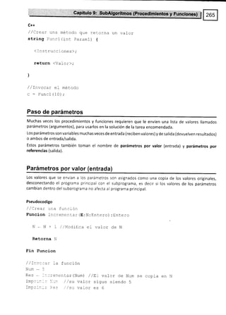 C++
/ /Crear una método que retorna un vafor
string Funcl (rnt paraml) {
(Instrucciones),.
return (Valor),.
l
/ / Invacar el metodo
c : Funcl (10) ,.
Paso de parámetros
Muchas veces los procedimientos y funciones requieren que le envíen una lista de valores llamados
parámetros (argumentos), para usarlos en la solución de la tarea encomendada.
Los parámetros son va ria bles muchas veces de entrada (reciben valores) y de sa lida (devuelven resultados)
o ambos de entrada/salida.
Estos parámetros también toman el nombre de parámetros por valor (entrada) y parámetros por
referencias (salida).
Parámetros por valor (entrada)
Los valores que se envían a los parámetros son asignados como una copia de los valores originales,
desconectando el programa principal con el subprograma, es decir si los valores de los parámetros
cambian dentro del suborograma no afecta al programa principal.
Pseudocodigo
' / L rear u:_¿ tu:.:rot
Funcion Increnentar (E:N:Entero) :Entero
N - N + L /iqodrfica ef valor de N
Retorna N
Fin Funcion
/ /I¡t¡ccar 1a función
Num*5
Res - I:-::er,entar(Num) / /EI valor de Num se copia en N
Imp:::-: li:r /,/su vator sigue siendo 5
fmc:::_: :+.. su va Lor es 6
 