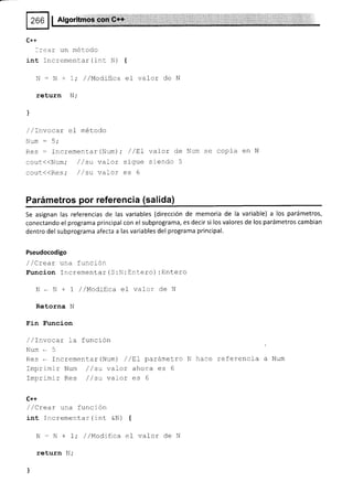 C++
l:ear un método
int Incrementar(int N)
N - N + 1,. //Modifica
return N;
l
/ /rnvocar el método
Num : 5;
Res : Incrementar (Num) ;
cour<(Num; //su vaLor
cour<(Res; //su vaLor
{
el valor de N
/ /trI valor de
sigue siendo 5
es 6
Num se copia en N
Parámetros por referenc¡a (salida)
Se asignan las referencias de las variables (dirección de memoria de la variable) a los parámetros,
conectando el programa principal con el subprograma, es dec¡r si los valores de los parámetros cambian
dentro del subprograma afecta a las variables del programa principal.
Pseudocodigo
/ /Crear una función
Funcion Incrementar (S :N:Entero) :Entero
N . N + I / /l.lodiflca el vaf or de N
Retorna N
Fin Suncion
/ /rnvocar la función
Num-5
Res - fncrementar (Num) / /trL parámetro
ImprimJ-r Num / / su vaLor ahora es 6
Imprimir Res //su vaLor es 6
C++
/ /Crear una función
int Incrementar (rnt &N) {
N - N + 1,' //ModLfica el vafor de N
return N;
)
hace referencia a Num
 