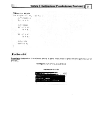 //Funcion Mayor
int Mayor(int nl, int n2) {
/,zVarrabtes
inc m : 0,.
/ /Proceso
i f /ñ1 > n?
- !!L /
m:n1;
if (n2 > nl)
m : n2i
/ / SaIíd.a
r^lr1rh ñ.
!v Lurr¡ rrL/
)
Problema 98
Enunciado: Determinar si un
problema.
número entero es par o impar. Cree un
Parlmpar( E :num : Entero, S: res : Entero)
lnterfaz de Usuario
procedimiento para resolver el
 