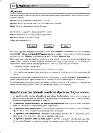 #Xg#,ffiffiü$iffiH:$t#
Algoritmo
Método que describe la solución de un problema computacional, mediante una serie de pasos precisos,
definidos y finitos.
Preciso: lndicar el orden de realización en cada paso.
Definido: Repeür los pasos n veces y se obtiene el mismo resultado.
Finito: Tiene un número determinado de pasos.
La solución de un algoritmo debe describir tres partes:
Entrada: Datos que se necesita para poder ejecutarse.
Proceso: Acciones y cálculos a realizar.
Salida: Resultado esperado.
La palabra algoritmo procede del matemático Árabe Mohamed lbn Al Kow Rizmi, el cual escribió sobre
los años 800 y 825 su obra Quitad Al Mugabala, donde se recogía el sistema de numeración hindú y el
concepto del cero. Fibonacci, tradujo la obra al latín y la llamó: Algoritmi Dicit.
El lenguaje algorítmico es aquel que implementa una solución teórica a un problema indicando las
operaciones a realizar y el orden en el que se deben efectuarse. Por ejemplo en el caso de que nos
encontremos en casa con un foco malogrado de una lámpara, un posible algoritmo sería:
1. Comprobar si hay foco de repuesto.
2. En el caso de que las haya, sustituir el foco anterior por la nueva.
3. Si no hay foco de repuesto, bajar a comprar una nueva a la tienda y sushtuir lo malogrado por la
nueva.
Los algoritmos son la base de la programación de ordenadores, ya que los programas de ordenador se
puede entender que son algoritmos escritos en un código especial entendible por un ordenador.
Lo malo del diseño de algoritmos está en que no podemos escribir lo que deseemos, el lenguaje ha
utilizar no debe dejar posibilidad de duda, debe recoger todas las posibilidades,
Garacterísticas que deben de cumplir los algoritmos obligatoriamente
. Un algoritmo debe resolver el problema para el que fue formulado, Lógicamente no sirve un
algoritmo que no resuelve ese problema. En el caso de los programadores, a veces crean algoritmos
que resuelven problemas diferentes al planteado.
. Los algoritmos son independientes del lenguaje de programación. Los algoritmos se escriben para
poder ser uülizados en cualquier lenguaje de programación.
. Los algoritmos deben de ser precisos. Los resultados de los cálculos deben de ser exactos, de manera
rigurosa. No es válido un algoritmo que sólo aproxime la solución.
o Los algoritmos deben de ser finitos. Deben de finalizar en algún momento. No es un algoritmo válido
aquel que produce situaciones en las que el algoritmo no termina.
. Los algoritmos deben de poder repetirse. Deben de permitir su ejecución las veces que haga falta.
No son válidos los que tras ejecutarse una vez, ya no pueden volver a hacerlo por la razón que sea.
 