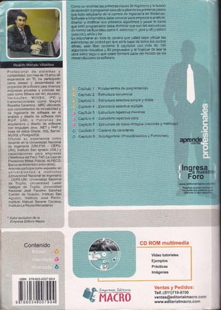Como no recordar Ias primeras clases-deAlgoritmo y la ilusión
de aprender a programar esta obra plasma los primeros pasos
que todo estudiante de la carrera de Ingeniería de Sistemas,
Software e lnformática debe conocer para empezar a analizar,
diseñar y codificar sus primeros algoritmos y pasar la barra
que todo programador debe dominar que son las estructuras
de controi deÍujo tales como if, switch (c++, java y c#) y select
case (vb). wh¡le Y for.
Es importante en toda la carrera que usted sepa utilizar las
estruituras de control por que es la base de todos los cursos
afines, este libro contiene 9 capítulos con más de 100
algoritmos resueltos y B0 propuestos y al finalizar de leer la
obra estoy seguro que usted formará parte del mundo de los
desarrolladores de software,
Profesional de sistemas Y
contabilidad, con mas de 10 años de
experiencia en Tl. ha ParticiPado
como asesor y desarrollador en
o'oyectos oe soltware para diversas
empresas privadas y públicas del
oaís como Minera del Hill, Aruntani,
VerK¿.rler. MINSA, IPD Y
t'ansnacionares como Magna
Rosseta Ceramica - MRC utilizando
sus conocimientos de contabilidad y
de ingenierÍa de software en el
anális s y oiseño oe software con
RUP, UML Y Patrones de
arqditectJra, oiseño de software
con lenguajes Java, .NET Y PHP Y
base de datos Oracle, SQL Server,
t4ySQL y PostgreSQL.
Difunde su experiencia como
docente en la Universidad Nacional
de lngeniería (UNl-FllS - CEPS-
UNI). lnstituto San lgnacio (lSlL) y
capacitaciones paTa emPresas
(Telefónica del Perú, FAP, La Caia de
PensÍones Militar Policial, ALPECO.
Banco de Materiaies entre otros).
Además participa como exposiior en
universidades e institutos
(Universidad Nacional de lngeniería
- CEPS-UNl, Universidad Naciot'al
de Trujillo, Unrversidad Cesar
Vallejos de Trujillo, Universiciad
Nacional José Faustino Sánchez
Canión de Huacho. lnstituto San
Aqustín, lnsiituto José Pardo,
lnstituto Manuel Seoane Corrales,
lnstrtuto La Reyna ltlercedaria)
* Autor exclusivo de la
Empresa Ed¡tora Macro
Contenido
: Fundamentos de Programación ":: ' '
: Estructura secuencial
: Estructura selectiva simple y doble ',,,,,,,,',,
: Estructura selectiva múltiPle ::::':
: Estructura repeiitiva nrientras :,
,,,,,,, ::
: Estructura repetitiva para ,,,,.,,,
: Estructura de datos Arreglos (vectores y matrices)
: Cadena de caracteres
: SubAlgortimo (Procedimientos y Funciones)
Capítulo 1
Capítulo 2
uapriuro J
uaprtulo 4
Capítulo 5
Capítulo 6
Capítulo 7
Capítulo B
Capítulo 9
Jnq resa
:a nuestf :
F oro
iv!*t¡i.ed ¡tor i al fia€ ro. aoi
i" Núestros aulores es¡¡;¡
,: las,dudas que pud;!:# :
ref€rente al libro Éfi a :
i *q8N :'v i8-*il3'4tü 7'*$-4
ltü$itil[fiililli[[1lfi
Video tutoriales
Ejemplos
Prácticas
lmágenes
Telf .:(511)719-9700
ventas@editorialmac ro . :
www.editorialmacro.con
 
