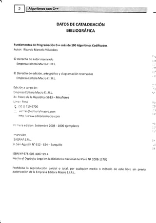 DATOS DE CATALOGACIÓN
BtBLtoGRÁrrcn
Fundamentos de Programación c++ más de 100 Algoritmos codificados
Autor: Ricardo Marcelo Villalobos
@ Derecho de autor reservado
Empresa Editora Macro E.l.R.L.
O Derecho de edición, arte gráfico y diagramación reservados
Empresa Editora Macro E.l.R.L.
Edición a cargo de:
Empresa Editora Macro E.l.R.L.
Av. Paseo de la República 5613 - Miraflores
Lima - Perú
( (s11)71s-9700
hfi p /.1www.ed itoria lmacro.com
Dr :rera edición: Setiembre 2008 - 1000 ejemplares
r:presión
SAGRAF S.R,L.
Jr. San Agustín N" 612 - 624- Surquillo
lsBN Ns 978-603-4007 -99-4
Hecho el Depósito Legal en la Biblioteca Nacional del perú Ne 200g-11702
Prohibida la reproducción parcial o total, por cualquier medio o método de este
autorización de la Empresa Editora Macro E.l.R.L.
libro sin previa
 