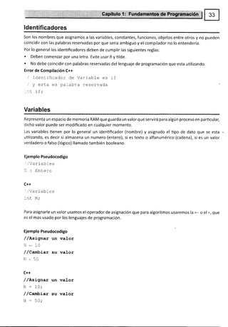 l*:.i:'
ldentificadores
Son los nombres que asignamos a las variables, constantes, funciones, objetos entre otros y no pueden
coincidir con las palabras reservadas por que seria ambiguo y el compilador no lo entendería.
Por lo general los identificadores deben de cumplir las siguientes reglas:
. Deben comenzar por una letra. Evite usar ñ y tilde.
. No debe coincidir con palabras reservadas del lenguaje de programación que esta uülizando.
Error de Compilación C++
/ Identrficador de Variabfe es if
/" y esta es palabra reservada
_:,t if;
Variables
Representa un espacio de memoria RAM que guarda un valor que servirá para algún proceso en particular,
dicho valor puede ser modificado en cualquier momento.
Las variables tienen por lo general un identificador (nombre) y asignado el tipo de dato que se esta
utilizando, es decir si almacena un numero (entero), si es texto o alfanumérico (cadena), si es un valor
verdadero o falso (lógico) llamado también booleano.
Ejemplo Pseudocodigo
irlVarlables
li : Entero
C++
'/Vart ables
'nt N;
Para asignarle un valor usamos el operador de asignación que para algoritmos usaremos l¿ e e sl =, qLts
es el mas usado por los lenguajes de programación.
Ejemplo Pseudocodigo
/ /nsígnax un valor
N * 10
/ /Caxbíar su valor
N * 50
C++
/ /asLgtar un valor
N : 10;
/ /Canlüíat su valor
N - 50;
 