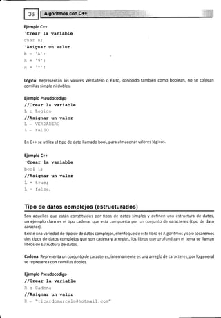 Ejemplo C++
'Crear l-a variable
char R,'
'Asignar un valor
n, .
D _ O'.
D -
*r.
Lógico: Representan los valores Verdadero o Falso, conocido también como boolean, no se colocan
comillas simple ni dobles.
Ejemplo Pseudocodigo
/ /Crear la variable
L: Logico
//Asignar un valor
L * VERDADERO
L * FALSO
En C++ se utiliza el tipo de dato llamado bool, para almacenarvalores Iógicos.
Ejemplo C++
'Crear la variable
bool L;
/ /nsLgnar un valor
T
-
lv..¡.
! - !rug,
T _ F^t ^^.
! - IAI¡9,
Tipo de datos complejos (estructurados)
Son aquellos que están constituidos por tipos de datos simples y definen una estructura de datos,
un ejemplo claro es el tipo cadena, que esta compuesta por un conjunto de caracteres (tipo de dato
ca racte r).
Existe una variedad de tipo de de datos complejos, el enfoque de este libro es Algoritmos y solo tocaremos
dos üpos de datos complejos que son cadena y arreglos, los libros que profundizan el tema se llaman
libros de Estructura de datos.
Cadena: Representa un conjunto de caracteres, internamente es una arreglo de caracteres, por lo general
se representa con comillas dobles.
Ejemplo Pseudocodigo
/ /Qrear 1a variable
R : Cadena
/ /Asígnar un valor
R - "ricardomarceloGhotmail. com"
 
