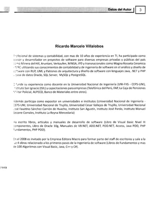 tDctos.del Autor
Ricardo Marcelo Villalobos
:':fesional de sistemas y contabilidad, con mas de 10 años de experiencia en Tl, ha participado como
:sesor y desarrollador en proyectos de software para diversas empresas privadas y públicas del país
::¡o Minera del Hill, Aruntani, Verkaufen, MINSA, IPD ytransnacionales como Magna Rosseta Ceramica
- ','RC utilizando sus conocimientos de contabilidad y de ingeniería de software en el análisis y diseño de
.:-:ware con RUP, UML y Patrones de arquitectura y diseño de software con lenguajes.lava, .NET y PHP
, :ase de datos Oracle, SQL Server, MySQL y PostgreSQl.
I {¡nde su experiencia como docente en la Universidad Nacional de lngeniería (UNl-FllS - CEPS-UNl),
-stituto San lgnacio (lslL) y capacitaciones para empresas (Telefónica del Perú, FAP, La Caja de Pensiones
'.' litar Policial, ALPECO, Banco de Materiales entre otros).
ldemás participa como expositor en universidades e institutos (Universidad Nacional de lngeniería -
:EPS-UNl, Universidad Nacional de Trujillo, Universidad Cesar Vallejos de Trujillo, Universidad Nacional
-csé Faustino Sánchez Carrión de Huacho, lnstituto San Agustín, lnstituto José Pardo, lnstituto Manuel
Seoane Corrales, lnsütuto La Reyna Mercedaria)
'la escrito libros, artículos y manuales de desarrollo de software (Libro de Visual Basic Nivel lll
:omponentes, Libro de Oracle 10g, Manuales de VB.NEI ADO.NEI, POO.NET, Access, Java POO, PHP
:undamentos, PHP POO).
in el 2008 es invitado por la Empresa Editora Macro para formar parte del staff de escritores y sale a la
rz 4 obras relacionado a los primeros pasos de la lngeniería de software (Libros de Fundamentos y mas
de 100 Algoritmos con Visual Basic, Java, C++ y C#).
¡revia
 