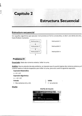 ¡
r
¡
;
Capítulo 2
Estructura Secuencial
Estructura secuencial
Son aquellos algoritmos que ejecutan instrucciones en forma consecutiva, es decir uno detrás de otro,
hasta finalizar el proceso.
lnstruccion 1
lnstruccion 2
lnstruccion n
Problema 0'l
Enunciado: Dado dos números enteros, hallar la suma.
Análisis: Para la solución de este problema, se requiere que el usuario ingrese dos números enteros y el
sistema realice el cálculo respectivo para hallar la suma, para esto usará la siguiente expresión.
Expresión Matemática
s=n1+n2
Expresión Algorítmica
s<-n1+n2
Entrada
. Dos números (n1 y n2).
Diseño:
I sal¡da
I
I e La suma (s).
lnterfaz de Usuario
--1,.,'
| { i
--''*.
 