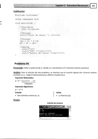 Codificación:
#include (iostream>
using namespace sld,.
el
r^ void main (void) {
td
'ly¿';TJ,"frv, PV,.
/ /Enr.rada
cout<("Vafor de venta: "; cin))vv;
/ /Proceso
igv=vv*0.19;
pv=vv+igv,.
/ lSalida
cout<</,n,/;
cout<<"fGV: "<<igv<<"n";
cout(<"precio de venta: "<<pv<<"n",'
I
J
Problema 04
Enunciado: Hallar la potencia de a", donde a y n pertenecen a Z* (números enteros positivos).
Análisis: Para la solución de este problema, se requiere que el usuario ingrese dos números enteros
posiüvos a y n, luego el sistema procesa y obüene la potencia p.
Expresión Matemáüca
P=an =axaxax...xa
-/--
n factores
Expresión Algorítmica
P<-á^n
Entrada
. Dos números enteros (a, n).
Diseño:
lnterfaz de Usuario
Salida
. La Potencia (p).
 