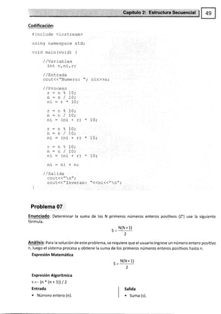 Codificación:
n include (iost-ream>
usrng namespace std;
void main (void) {
/ /variables
rnt n tnLrT;
/ / Lintrada
cout{("Numero: "; cin})n;
---o-
! - l¡ o
/
ni : (ni
,/ / Proceso
*-^o_
I - ll 3
/
-j - - *
---o,
L - lL -d
/
ni _ (ni
! - 11 0
n:n/
ni: (nl
rlf - 11r
//5ar1da
10;
10;
1n.
10 ,-
+r)*
10;
+ r *
1n.
10;
f L!,
10;
10;
10;
cout{( " n//;
cout<{"Inverso: "<<ni(<"n";
Problema 07
Enunciado: Determinar la suma
fórmula.
de los N primeros números enteros positivos (2.) use la siguiente
- N(N+1)
2
Análisis: Para la solución de este problema, se requiere que el usuario ingrese un número entero positivo
n, luego el sistema procesa y obüene la suma de los primeros números enteros posiüvos hasta n.
Expresión Matemática
,_N(N+1)
2
Expresión Algorítmica
se(n*(n+1)l/2
Entrada
. Número entero (n).
Salida
. Suma (s).
 