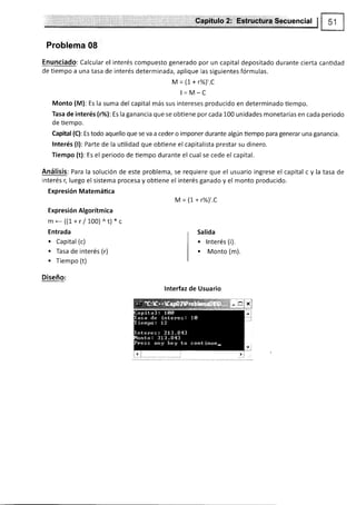 Capítulo 2: Estructura Secuencial !
Problema 08
Enunciado: Calcular el interés compuesto generado por un capital depositado durante cierta cantidad
de tiempo a una tasa de interés determinada, aplique las siguientes fórmulas.
Jy = (1+ r%)t.C
l=M-C
Monto (M): Es la suma del capital más sus intereses producido en determinado tiempo.
Tasa de interés (r%l:Es la ganancia que se obtiene por cada 100 unidades monetarias en cada periodo
de tiernpo.
Capital (C): Es todo aquello que se va a ceder o imponer durante algún üempo para generar una ganancia.
lnterés (l): Parte de la utilidad que obtiene el capitalista prestar su dinero.
Tiempo (t): Es el periodo de tiempo durante el cual se cede el capital.
Análisis: Para la solución de este problema, se requiere que el usuario ingrese el capital c y la tasa de
interés r, luego el sistema procesa y obüene el interés ganado y el monto producido.
Expresión Matemáüca
¡y¡ = (1+ r%),.C
Expresión Algorítmica
m-((1+r/1O0ll^t)*c
Entrada
. Capital (c)
o Tasa de interés (r)
. Tiempo (t)
Diseño:
lnterfaz de Usuario
Salida
. lnterés (i).
. Monto (m).
 
