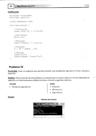 $ Algoritmos con G++
Codificación:
#include diostream)
#include <math.h>
using namespace std,'
voiC main (vord) {
/ /ConsLante
const float' PI : 3.14159F;
/ /Varíabl_es
fl^-r
ttwdL d, L,
/ /Ent,rada
couL(("Radio: "; cin))r,'
/ / Praceso
a: PI * pow(r , 2);
/ /saLida
cout<(" n";
cout(("Area: "<<a<<"n"i
l
Problema 10
Enunciado: Crear un programa que permita convertir una cantidad de segundos en horas, minutos y
segundos.
Análisis: Para la solución de este problema, se requiere que el usuario ingrese un tiempo expresado en
segundos y el sistema procesa y obüene las horas, minutos y segundos restantes.
Entrada
. Tiempo en segundos (t)
Diseño:
Salida
. Horas (h)
. Minutos (m)
. Segundos (s)
lnterfaz de Usuario
 