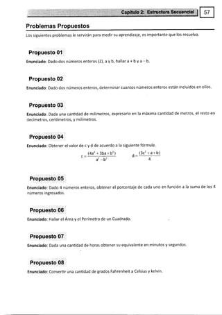 Problemas Propuestos
Los siguientes problemas le servirán para medir su aprendizaje, es importante que los resuelva.
Propuesto 0'l
Enunciado: Dado dos números enteros (Z), aV b, hallar a + b y a - b.
Propuesto 02
Enunciado: Dado dos números enteros, determinar cuantos números enteros están incluidos en ellos.
Propuesto 03
Enunciado: Dada una cantidad de milímetros, expresarlo en la máxima canüdad de metros, el resto en
decímetros, centímetros, y milímetros.
Propuesto 04
Enunciado: Obtener el valor de c y d de acuerdo a la siguiente fórmula'
14a4 +3ba+b2¡
L--
at -b'
, (3c'+a+b)
o:-
4
Propuesto 05
Enunciado: Dado 4 números enteros, obtener el porcentaje de cada uno en función a la suma de los 4
números ingresados.
Propuesto 06
Enunciado: Hallar el Área y el Perímetro de un Cuadrado.
Propuesto 07
Enunciado: Dada una canüdad de horas obtener su equivalente en minutos y segundos.
Propuesto 08
Enunciado: Convertir una cantidad de grados Fahrenheit a Celsius y kelvin'
 