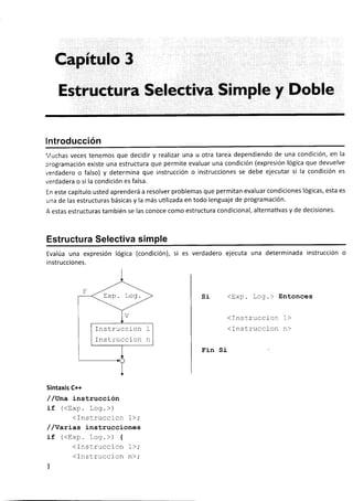 Capítulo 3
Estructura Selectiva Simple y Doble
lntroducción
Vuchas veces tenemos que decidir y realizar una u otra tarea dependiendo de una condición, en la
programación existe una estructura que permite evaluar una condición (expresión lógica que devuelve
verdadero o falso) y determina que instrucción o instrucciones se debe ejecutar si la condición es
verdadera o si la condición es falsa.
En este capítulo usted aprenderá a resolver problemas que permitan evaluar condiciones lógicas, esta es
una de las estructuras básicas y la más uülizada en todo lenguaje de programación.
A estas estructuras también se las conoce como estructura condicional, alternativas y de decisiones.
Estructura Selectiva simple
Evalúa una expresión lógica (condición), si es verdadero ejecuta una determinada instrucción o
i nstrucciones.
si <trxp. Log.> Entonces
(Instruccion 1>
<Instruccion n>
Fin Si
Sintaxis C++
/ /vna instrucción
if (<trxp. Log.>)
<Instruccion 1>;
/ /Yarías instrucciones
if (<Exp. Log.>) {
<Instrucclon 1>;
(Instruccion n>;
l
Ins truccion
Instrucci on
 