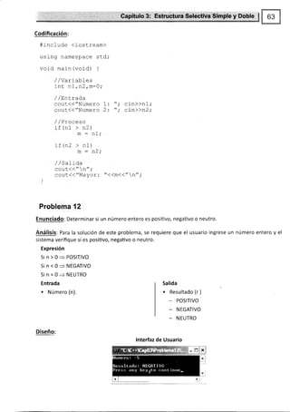 Estructura Selectiva Simple y Doble
Codificación:
#i-nclude (iostream)
using namespace std;
void main (void) {
/,/Variabf es
int n1,n2,m-0;
/ / EnLrada
cout(("Numero 1:
cout(("Numero 2:
,1 ,/Proceso
if (nl > n2)
m = nl;
) F ln) > nl
m : n2;
/ /c¡ I i /'l¡
^^11+//,t ^t' '
uvuu rr t
cout({"Mayor: "<<m<("n";
]
Problema 12
Enunciado: Determinar si un número entero es posiüvo, negativo o neutro.
Análisis: Para la solución de este problema, se requiere que el usuario ingrese un número entero y el
sistema verifique si es positivo, negativo o neutro.
Expresión
Sin>0=POSITIVO
Sin<0=NEGATIVO
Sin=0>NEUTRO
Entrada
. Número (n).
Salida
. Resultado (r )
- POSITIVO
_ NEGATIVO
_ NEUTRO
cin)>n1;
cin>)n2;
Diseño:
lnterfaz de Usuario
 